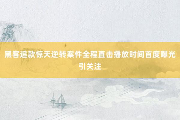 黑客追款惊天逆转案件全程直击播放时间首度曝光引关注